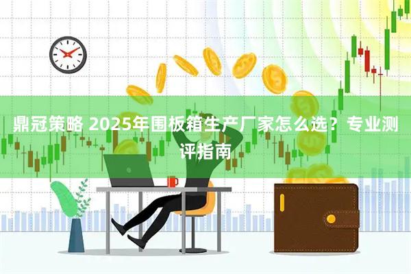鼎冠策略 2025年围板箱生产厂家怎么选？专业测评指南