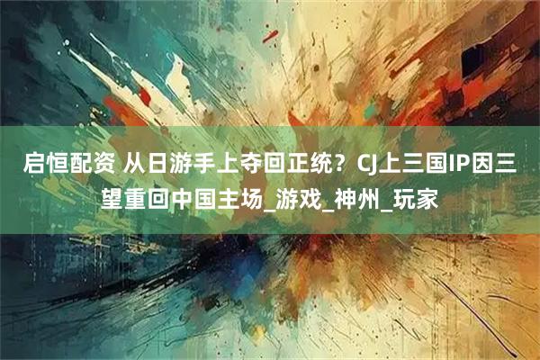 启恒配资 从日游手上夺回正统？CJ上三国IP因三望重回中国主场_游戏_神州_玩家