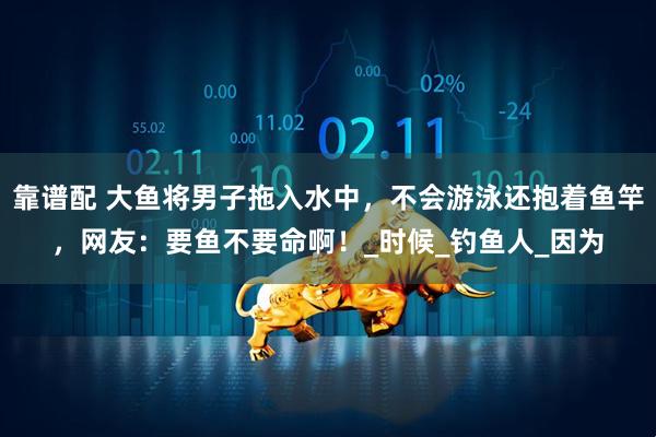 靠谱配 大鱼将男子拖入水中，不会游泳还抱着鱼竿，网友：要鱼不要命啊！_时候_钓鱼人_因为