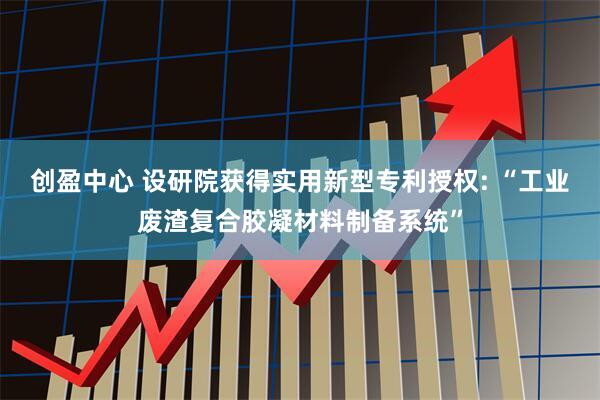 创盈中心 设研院获得实用新型专利授权: “工业废渣复合胶凝材料制备系统”