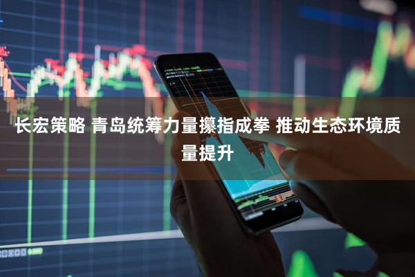 长宏策略 青岛统筹力量攥指成拳 推动生态环境质量提升