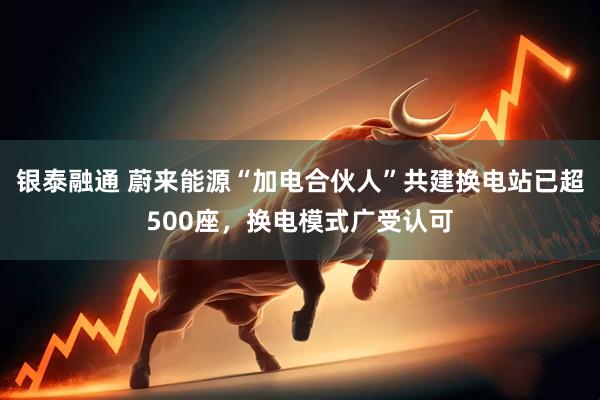 银泰融通 蔚来能源“加电合伙人”共建换电站已超500座，换电模式广受认可