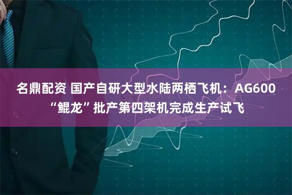名鼎配资 国产自研大型水陆两栖飞机：AG600“鲲龙”批产第四架机完成生产试飞