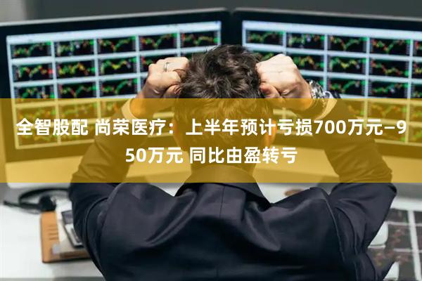 全智股配 尚荣医疗：上半年预计亏损700万元—950万元 同比由盈转亏