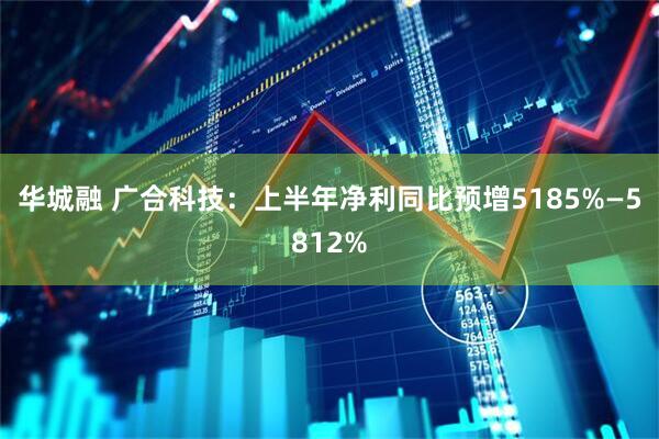 华城融 广合科技：上半年净利同比预增5185%—5812%