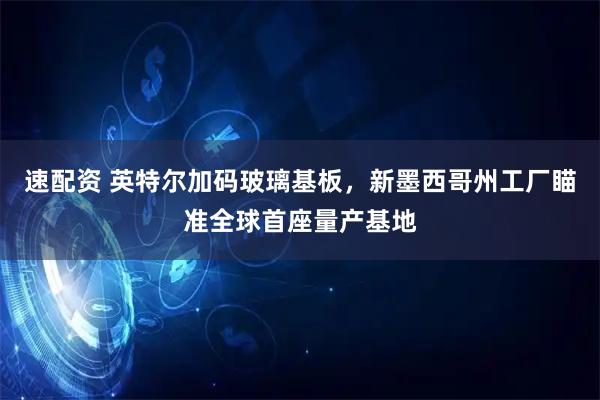 速配资 英特尔加码玻璃基板，新墨西哥州工厂瞄准全球首座量产基地