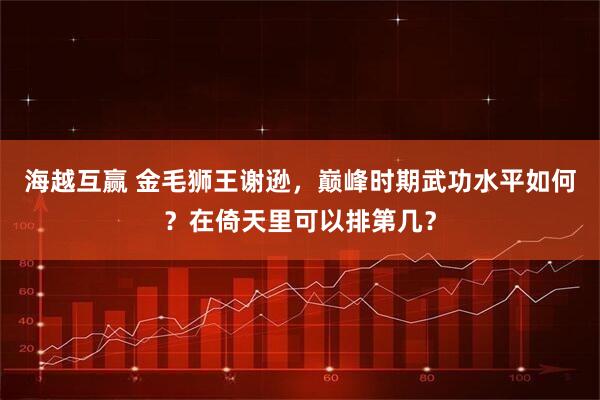 海越互赢 金毛狮王谢逊，巅峰时期武功水平如何？在倚天里可以排第几？