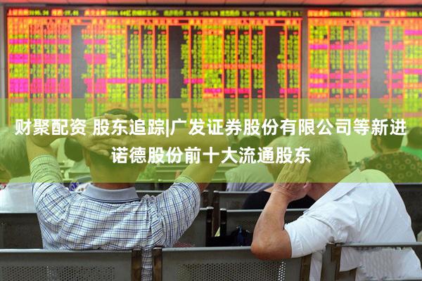 财聚配资 股东追踪|广发证券股份有限公司等新进诺德股份前十大流通股东
