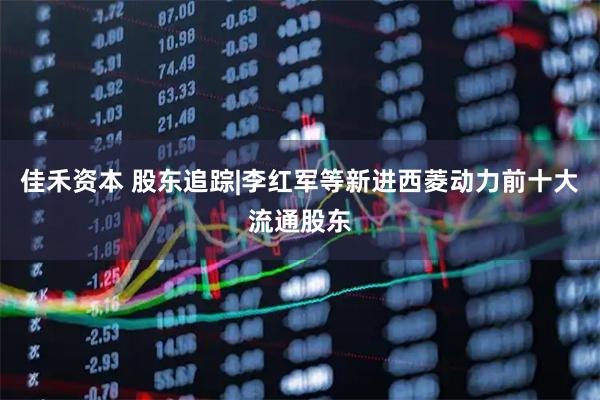 佳禾资本 股东追踪|李红军等新进西菱动力前十大流通股东