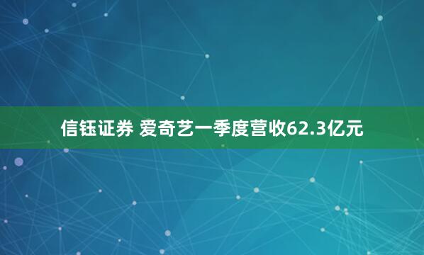信钰证券 爱奇艺一季度营收62.3亿元