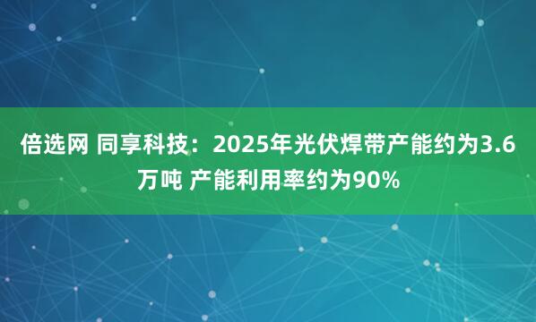 倍选网 同享科技：2025年光伏焊带产能约为3.6万吨 产能利用率约为90%