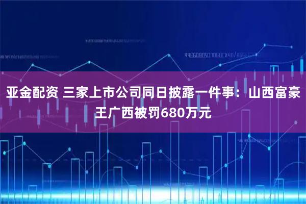 亚金配资 三家上市公司同日披露一件事：山西富豪王广西被罚680万元