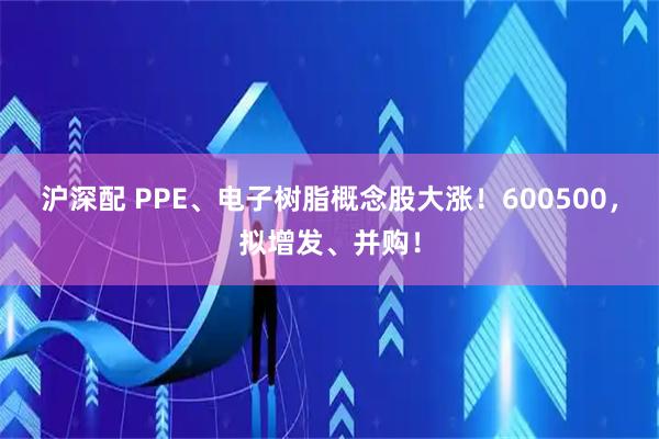 沪深配 PPE、电子树脂概念股大涨！600500，拟增发、并购！