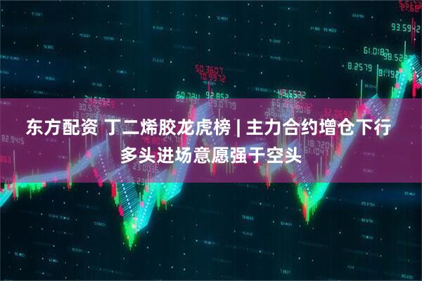 东方配资 丁二烯胶龙虎榜 | 主力合约增仓下行 多头进场意愿强于空头