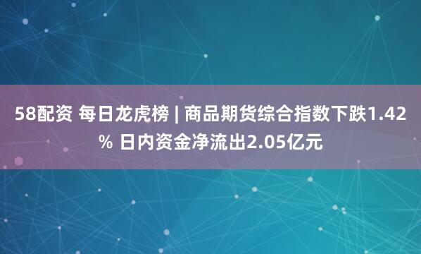 58配资 每日龙虎榜 | 商品期货综合指数下跌1.42% 日内资金净流出2.05亿元