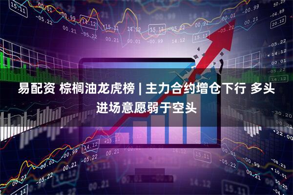 易配资 棕榈油龙虎榜 | 主力合约增仓下行 多头进场意愿弱于空头