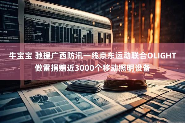 牛宝宝 驰援广西防汛一线京东运动联合OLIGHT傲雷捐赠近3000个移动照明设备