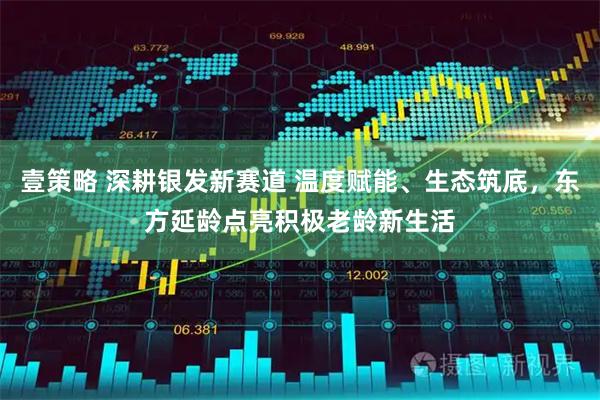 壹策略 深耕银发新赛道 温度赋能、生态筑底,东方延龄点亮积极老龄新生活