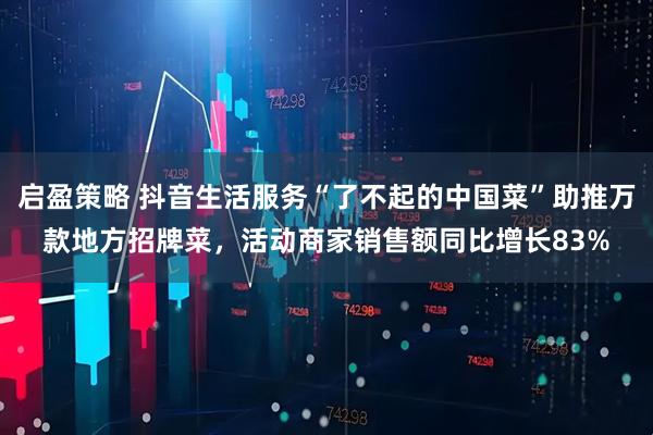 启盈策略 抖音生活服务“了不起的中国菜”助推万款地方招牌菜,活动商家销售额同比增长83%
