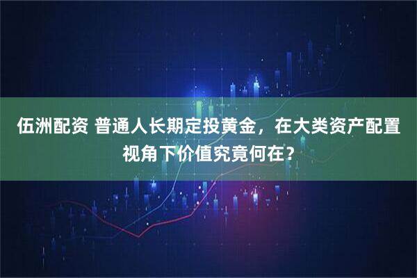 伍洲配资 普通人长期定投黄金,在大类资产配置视角下价值究竟何在?
