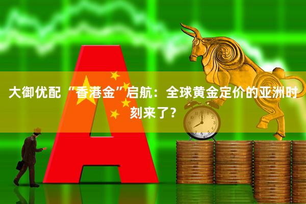 大御优配 “香港金”启航：全球黄金定价的亚洲时刻来了？