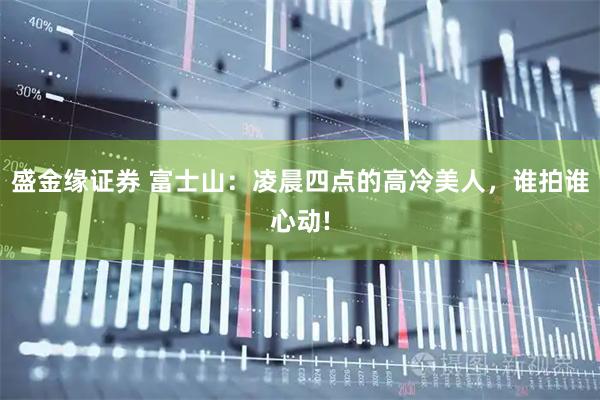 盛金缘证券 富士山：凌晨四点的高冷美人，谁拍谁心动!
