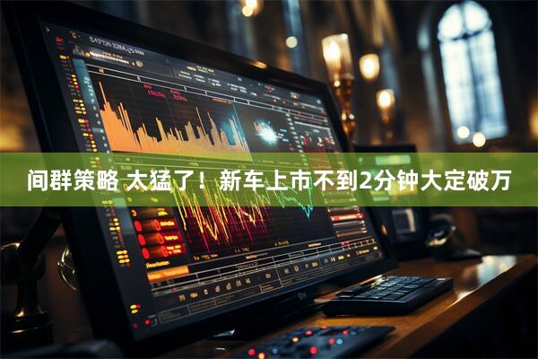 间群策略 太猛了！新车上市不到2分钟大定破万